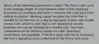 Which of the following statements is false? The firm's cash cycle is the average length of time between when a firm originally purchases its inventory and when it receives the cash back from selling its product. Working capital includes the cash that is needed to run the firm on a day-to-day basis. It does not include excess cash, which is cash that is not required to run the business and can be invested at a market rate. The main components of net working capital are cash, inventory, receivables, and payables. If the firm pays cash for its inventory, the firm's operating cycle is identical to the firm's cash cycle