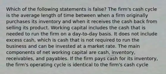 Which of the following statements is false? The firm's cash cycle is the average length of time between when a firm originally purchases its inventory and when it receives the cash back from selling its product. Working capital includes the cash that is needed to run the firm on a day-to-day basis. It does not include excess cash, which is cash that is not required to run the business and can be invested at a market rate. The main components of net working capital are cash, inventory, receivables, and payables. If the firm pays cash for its inventory, the firm's operating cycle is identical to the firm's cash cycle