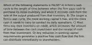 Which of the following statements is FALSE? A) A firm's cash cycle is the length of time between when the firm pays cash to purchase its initial inventory and when it receives cash from the sale of the output produced from that inventory. B) The longer a firm's cash cycle, the more working capital it has, and the more cash it needs to carry to conduct its daily operations. C) Most firms buy their inventory on credit, which increases the amount of time between the cash investment and the receipt of cash from that investment. D) Any reduction in working capital requirements generates a positive free cash flow that the firm can distribute immediately to shareholders.