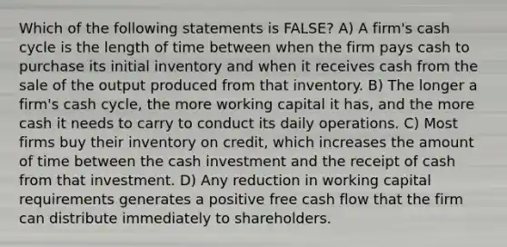 Which of the following statements is FALSE? A) A firm's cash cycle is the length of time between when the firm pays cash to purchase its initial inventory and when it receives cash from the sale of the output produced from that inventory. B) The longer a firm's cash cycle, the more working capital it has, and the more cash it needs to carry to conduct its daily operations. C) Most firms buy their inventory on credit, which increases the amount of time between the cash investment and the receipt of cash from that investment. D) Any reduction in working capital requirements generates a positive free cash flow that the firm can distribute immediately to shareholders.