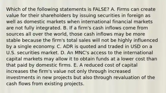 Which of the following statements is FALSE? A. Firms can create value for their shareholders by issuing securities in foreign as well as domestic markets when international financial markets are not fully integrated. B. If a firm's cash inflows come from sources all over the world, those cash inflows may be more stable because the firm's total sales will not be highly influenced by a single economy. C. ADR is quoted and traded in USD on a U.S. securities market. D. An MNC's access to the international capital markets may allow it to obtain funds at a lower cost than that paid by domestic firms. E. A reduced cost of capital increases the firm's value not only through increased investments in new projects but also through revaluation of the cash flows from existing projects.