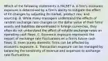 Which of the following statements is FALSE? A. A firm's economic exposure is determined by a firm's ability to mitigate the effect of FX changes by adjusting its market, product mix, and sourcing. B. While many managers understand the effects of random exchange rate changes on the dollar value of their firms' assets and liabilities denominated in foreign currencies, they often do not understand the effect of volatile exchange rates on operating cash flows. C. Economic exposure represents the impact of exchange rate fluctuations on a firm's future cash flows. D. Even purely domestic firms can be affected by economic exposure. E. Transaction exposure can be managed by balancing the sensitivity of revenue and expenses to exchange rate fluctuations.