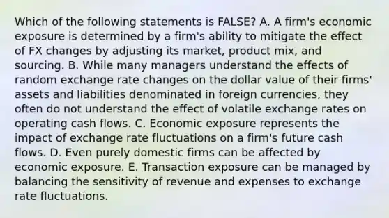 Which of the following statements is FALSE? A. A firm's economic exposure is determined by a firm's ability to mitigate the effect of FX changes by adjusting its market, product mix, and sourcing. B. While many managers understand the effects of random exchange rate changes on the dollar value of their firms' assets and liabilities denominated in foreign currencies, they often do not understand the effect of volatile exchange rates on operating cash flows. C. Economic exposure represents the impact of exchange rate fluctuations on a firm's future cash flows. D. Even purely domestic firms can be affected by economic exposure. E. Transaction exposure can be managed by balancing the sensitivity of revenue and expenses to exchange rate fluctuations.