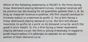 Which of the following statements is FALSE? A. For firms facing linear downward-sloping demand curves, marginal revenue will be positive but decreasing for all quantities greater than 1. B. So long as marginal revenue is positive, the firm should continue to increase output to maximize its profit. C. For a firm facing a linear downward-sloping demand curve, the firm will always maximize its profits at a point on its demand curve for which the good is price elastic. D. For a firm facing a linear downward-sloping demand curve, the firm is acting irrationally in regard to profit maximization if it attempts to operate on an inelastic portion of their demand curve.