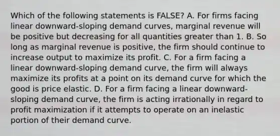 Which of the following statements is FALSE? A. For firms facing linear downward-sloping demand curves, marginal revenue will be positive but decreasing for all quantities <a href='https://www.questionai.com/knowledge/ktgHnBD4o3-greater-than' class='anchor-knowledge'>greater than</a> 1. B. So long as marginal revenue is positive, the firm should continue to increase output to maximize its profit. C. For a firm facing a linear downward-sloping demand curve, the firm will always maximize its profits at a point on its demand curve for which the good is price elastic. D. For a firm facing a linear downward-sloping demand curve, the firm is acting irrationally in regard to <a href='https://www.questionai.com/knowledge/kI8oyZMVJk-profit-maximization' class='anchor-knowledge'>profit maximization</a> if it attempts to operate on an inelastic portion of their demand curve.