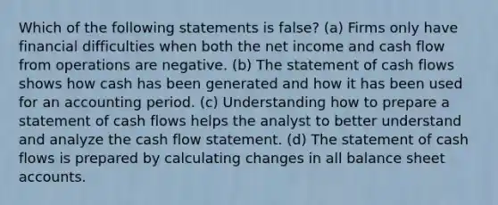 Which of the following statements is false? (a) Firms only have financial difficulties when both the net income and cash flow from operations are negative. (b) The statement of cash flows shows how cash has been generated and how it has been used for an accounting period. (c) Understanding how to prepare a statement of cash flows helps the analyst to better understand and analyze the cash flow statement. (d) The statement of cash flows is prepared by calculating changes in all balance sheet accounts.