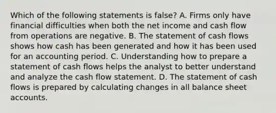 Which of the following statements is false? A. Firms only have financial difficulties when both the net income and cash flow from operations are negative. B. The statement of cash flows shows how cash has been generated and how it has been used for an accounting period. C. Understanding how to prepare a statement of cash flows helps the analyst to better understand and analyze the cash flow statement. D. The statement of cash flows is prepared by calculating changes in all balance shee<a href='https://www.questionai.com/knowledge/k7x83BRk9p-t-accounts' class='anchor-knowledge'>t accounts</a>.