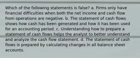 Which of the following statements is false? a. Firms only have financial difficulties when both the net income and cash flow from operations are negative. b. The statement of cash flows shows how cash has been generated and how it has been used for an accounting period. c. Understanding how to prepare a statement of cash flows helps the analyst to better understand and analyze the cash flow statement. d. The statement of cash flows is prepared by calculating changes in all balance sheet accounts.