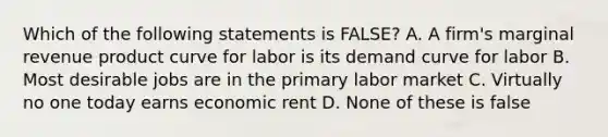 Which of the following statements is FALSE? A. A firm's marginal revenue product curve for labor is its demand curve for labor B. Most desirable jobs are in the primary labor market C. Virtually no one today earns economic rent D. None of these is false