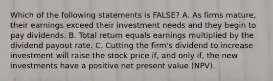 Which of the following statements is FALSE? A. As firms mature, their earnings exceed their investment needs and they begin to pay dividends. B. Total return equals earnings multiplied by the dividend payout rate. C. Cutting the firm's dividend to increase investment will raise the stock price if, and only if, the new investments have a positive net present value (NPV).