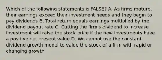 Which of the following statements is FALSE? A. As firms mature, their earnings exceed their investment needs and they begin to pay dividends B. Total return equals earnings multiplied by the dividend payout rate C. Cutting the firm's dividend to increase investment will raise the stock price if the new investments have a positive net present value D. We cannot use the constant dividend growth model to value the stock of a firm with rapid or changing growth