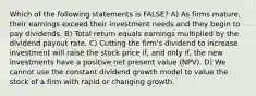 Which of the following statements is FALSE? A) As firms mature, their earnings exceed their investment needs and they begin to pay dividends. B) Total return equals earnings multiplied by the dividend payout rate. C) Cutting the firm's dividend to increase investment will raise the stock price if, and only if, the new investments have a positive net present value (NPV). D) We cannot use the constant dividend growth model to value the stock of a firm with rapid or changing growth.