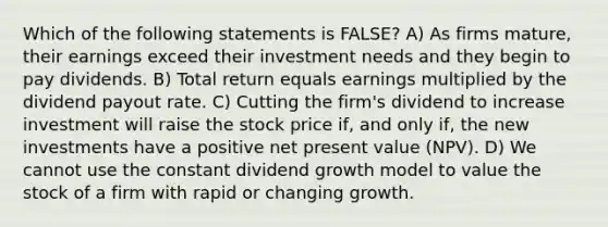 Which of the following statements is FALSE? A) As firms mature, their earnings exceed their investment needs and they begin to pay dividends. B) Total return equals earnings multiplied by the dividend payout rate. C) Cutting the firm's dividend to increase investment will raise the stock price if, and only if, the new investments have a positive net present value (NPV). D) We cannot use the constant dividend growth model to value the stock of a firm with rapid or changing growth.