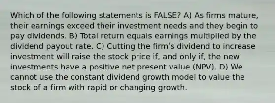 Which of the following statements is FALSE? A) As firms mature, their earnings exceed their investment needs and they begin to pay dividends. B) Total return equals earnings multiplied by the dividend payout rate. C) Cutting the firmʹs dividend to increase investment will raise the stock price if, and only if, the new investments have a positive net present value (NPV). D) We cannot use the constant dividend growth model to value the stock of a firm with rapid or changing growth.