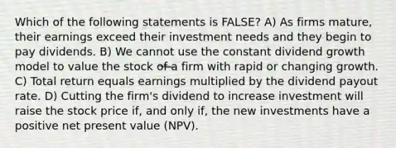 Which of the following statements is FALSE? A) As firms mature, their earnings exceed their investment needs and they begin to pay dividends. B) We cannot use the constant dividend growth model to value the stock of a firm with rapid or changing growth. C) Total return equals earnings multiplied by the dividend payout rate. D) Cutting the firm's dividend to increase investment will raise the stock price if, and only if, the new investments have a positive net present value (NPV).