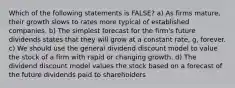 Which of the following statements is FALSE? a) As firms mature, their growth slows to rates more typical of established companies. b) The simplest forecast for the firm's future dividends states that they will grow at a constant rate, g, forever. c) We should use the general dividend discount model to value the stock of a firm with rapid or changing growth. d) The dividend discount model values the stock based on a forecast of the future dividends paid to shareholders