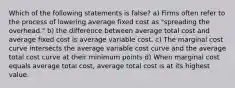 Which of the following statements is false? a) Firms often refer to the process of lowering average fixed cost as "spreading the overhead." b) the difference between average total cost and average fixed cost is average variable cost. c) The marginal cost curve intersects the average variable cost curve and the average total cost curve at their minimum points d) When marginal cost equals average total cost, average total cost is at its highest value.