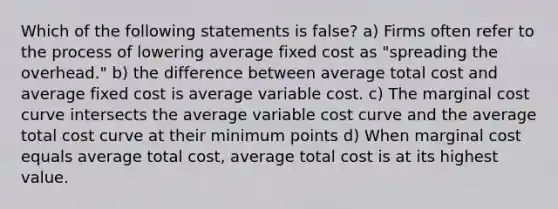 Which of the following statements is false? a) Firms often refer to the process of lowering average fixed cost as "spreading the overhead." b) the difference between average total cost and average fixed cost is average variable cost. c) The marginal cost curve intersects the average variable cost curve and the average total cost curve at their minimum points d) When marginal cost equals average total cost, average total cost is at its highest value.