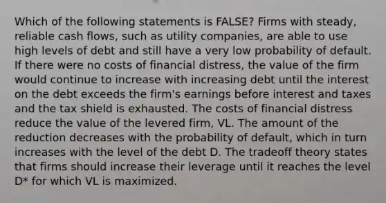 Which of the following statements is FALSE? Firms with steady, reliable cash flows, such as utility companies, are able to use high levels of debt and still have a very low probability of default. If there were no costs of financial distress, the value of the firm would continue to increase with increasing debt until the interest on the debt exceeds the firm's earnings before interest and taxes and the tax shield is exhausted. The costs of financial distress reduce the value of the levered firm, VL. The amount of the reduction decreases with the probability of default, which in turn increases with the level of the debt D. The tradeoff theory states that firms should increase their leverage until it reaches the level D* for which VL is maximized.