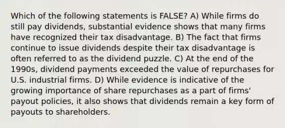 Which of the following statements is FALSE? A) While firms do still pay dividends, substantial evidence shows that many firms have recognized their tax disadvantage. B) The fact that firms continue to issue dividends despite their tax disadvantage is often referred to as the dividend puzzle. C) At the end of the 1990s, dividend payments exceeded the value of repurchases for U.S. industrial firms. D) While evidence is indicative of the growing importance of share repurchases as a part of firms' payout policies, it also shows that dividends remain a key form of payouts to shareholders.