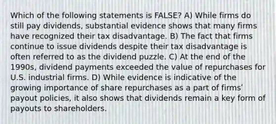 Which of the following statements is FALSE? A) While firms do still pay dividends, substantial evidence shows that many firms have recognized their tax disadvantage. B) The fact that firms continue to issue dividends despite their tax disadvantage is often referred to as the dividend puzzle. C) At the end of the 1990s, dividend payments exceeded the value of repurchases for U.S. industrial firms. D) While evidence is indicative of the growing importance of share repurchases as a part of firmsʹ payout policies, it also shows that dividends remain a key form of payouts to shareholders.