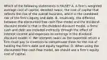 Which of the following statements is FALSE? A. A firm's weighted average cost of capital, denoted rwacc, the cost of capital that reflects the risk of the overall business, which is the combined risk of the firm's equity and debt. B. Intuitively, the different between the discounted free cash flow model and the dividend-discount model is that in the dividend-discount model, a firms' cash and debt are included indirectly through the effect of interest income and expenses on earnings in the dividend-discount model. C. We interpret rwacc as the expected return a firm must pay to investors to compensate them for the risk of holding the firm's debt and equity together. D. When using the discounted free cash flow model, we should use a firm's equity cost of capital.