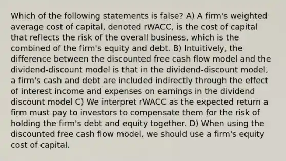 Which of the following statements is false? A) A firm's weighted average cost of capital, denoted rWACC, is the cost of capital that reflects the risk of the overall business, which is the combined of the firm's equity and debt. B) Intuitively, the difference between the discounted free cash flow model and the dividend-discount model is that in the dividend-discount model, a firm's cash and debt are included indirectly through the effect of interest income and expenses on earnings in the dividend discount model C) We interpret rWACC as the expected return a firm must pay to investors to compensate them for the risk of holding the firm's debt and equity together. D) When using the discounted free cash flow model, we should use a firm's equity cost of capital.