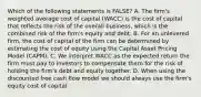 Which of the following statements is FALSE? A. The firm's weighted average cost of capital (WACC) is the cost of capital that reflects the risk of the overall business, which is the combined risk of the firm's equity and debt. B. For an unlevered firm, the cost of capital of the firm can be determined by estimating the cost of equity using the Capital Asset Pricing Model (CAPM). C. We interpret WACC as the expected return the firm must pay to investors to compensate them for the risk of holding the firm's debt and equity together. D. When using the discounted free cash flow model we should always use the firm's equity cost of capital.