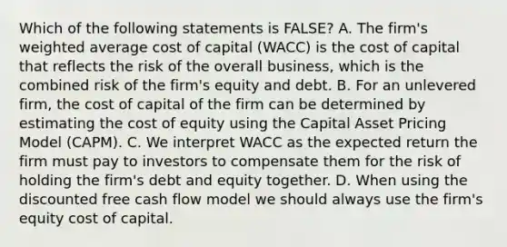 Which of the following statements is FALSE? A. The firm's weighted average cost of capital (WACC) is the cost of capital that reflects the risk of the overall business, which is the combined risk of the firm's equity and debt. B. For an unlevered firm, the cost of capital of the firm can be determined by estimating the cost of equity using the Capital Asset Pricing Model (CAPM). C. We interpret WACC as the expected return the firm must pay to investors to compensate them for the risk of holding the firm's debt and equity together. D. When using the discounted free cash flow model we should always use the firm's equity cost of capital.