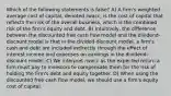 Which of the following statements is false? A) A firm's weighted average cost of capital, denoted rwacc, is the cost of capital that reflects the risk of the overall business, which is the combined risk of the firm's equity and debt. B) Intuitively, the difference between the discounted free cash flow model and the dividend-discount model is that in the divided-discount model, a firm's cash and debt are included indirectly through the effect of interest income and expenses on earnings in the dividend-discount model. C) We interpret rwacc as the expected return a firm must pay to investors to compensate them for the risk of holding the firm's debt and equity together. D) When using the discounted free cash flow model, we should use a firm's equity cost of capital.