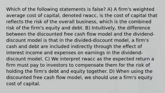 Which of the following statements is false? A) A firm's weighted average cost of capital, denoted rwacc, is the cost of capital that reflects the risk of the overall business, which is the combined risk of the firm's equity and debt. B) Intuitively, the difference between the discounted free cash flow model and the dividend-discount model is that in the divided-discount model, a firm's cash and debt are included indirectly through the effect of interest income and expenses on earnings in the dividend-discount model. C) We interpret rwacc as the expected return a firm must pay to investors to compensate them for the risk of holding the firm's debt and equity together. D) When using the discounted free cash flow model, we should use a firm's equity cost of capital.