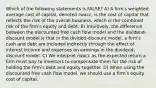 Which of the following statements is FALSE? A) A firmʹs weighted average cost of capital, denoted rwacc, is the cost of capital that reflects the risk of the overall business, which is the combined risk of the firmʹs equity and debt. B) Intuitively, the difference between the discounted free cash flow model and the dividend-discount model is that in the divided-discount model, a firmʹs cash and debt are included indirectly through the effect of interest income and expenses on earnings in the dividend-discount model. C) We interpret rwacc as the expected return a firm must pay to investors to compensate them for the risk of holding the firmʹs debt and equity together. D) When using the discounted free cash flow model, we should use a firmʹs equity cost of capital.