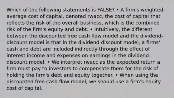 Which of the following statements is FALSE? • A firm's weighted average cost of capital, denoted rwacc, the cost of capital that reflects the risk of the overall business, which is the combined risk of the firm's equity and debt. • Intuitively, the different between the discounted free cash flow model and the dividend-discount model is that in the dividend-discount model, a firms' cash and debt are included indirectly through the effect of interest income and expenses on earnings in the dividend-discount model. • We interpret rwacc as the expected return a firm must pay to investors to compensate them for the risk of holding the firm's debt and equity together. • When using the discounted free cash flow model, we should use a firm's equity cost of capital.