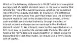 Which of the following statements is FALSE? A) A firm's weighted average cost of capital, denoted rwacc, is the cost of capital that reflects the risk of the overall business, which is the combined risk of the firm's equity and debt. B) Intuitively, the difference between the discounted free cash flow model and the dividend-discount model is that in the divided-discount model, a firm's cash and debt are included indirectly through the effect of interest income and expenses on earnings in the dividend-discount model. C) We interpret rwacc as the expected return a firm must pay to investors to compensate them for the risk of holding the firm's debt and equity together. D) When using the discounted free cash flow model, we should use a firm's equity cost of capital.