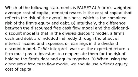 Which of the following statements is FALSE? A) A firm's <a href='https://www.questionai.com/knowledge/koL1NUNNcJ-weighted-average' class='anchor-knowledge'>weighted average</a> cost of capital, denoted rwacc, is the cost of capital that reflects the risk of the overall business, which is the combined risk of the firm's equity and debt. B) Intuitively, the difference between the discounted free cash flow model and the dividend-discount model is that in the divided-discount model, a firm's cash and debt are included indirectly through the effect of interest income and expenses on earnings in the dividend-discount model. C) We interpret rwacc as the expected return a firm must pay to investors to compensate them for the risk of holding the firm's debt and equity together. D) When using the discounted free cash flow model, we should use a firm's equity cost of capital.