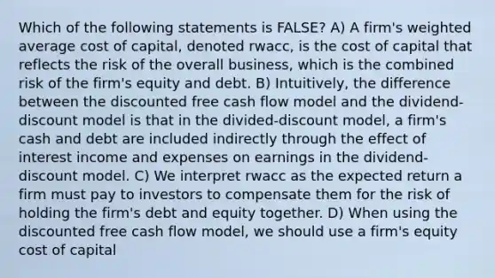 Which of the following statements is FALSE? A) A firm's weighted average cost of capital, denoted rwacc, is the cost of capital that reflects the risk of the overall business, which is the combined risk of the firm's equity and debt. B) Intuitively, the difference between the discounted free cash flow model and the dividend-discount model is that in the divided-discount model, a firm's cash and debt are included indirectly through the effect of interest income and expenses on earnings in the dividend-discount model. C) We interpret rwacc as the expected return a firm must pay to investors to compensate them for the risk of holding the firm's debt and equity together. D) When using the discounted free cash flow model, we should use a firm's equity cost of capital