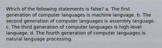 Which of the following statements is false? a. The first generation of computer languages is machine language. b. The second generation of computer languages is assembly language. c. The third generation of computer languages is high-level language. d. The fourth generation of computer languages is natural language processing.