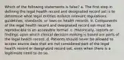 Which of the following statements is false? a. The first step in defining the legal health record and designated record set is to determine what legal entities enforce relevant regulations, guidelines, standards, or laws on health records. b. Components of the legal health record and designated record set must be reproducible in an accessible format. c. Historically, reports or findings upon which clinical decision making is based are parts of the legal health record. d. Patients should never be allowed to access source data that are not considered part of the legal health record or designated record set, even when there is a legitimate need to do so.