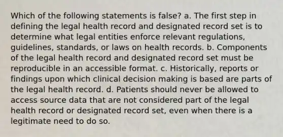 Which of the following statements is false? a. The first step in defining the legal health record and designated record set is to determine what legal entities enforce relevant regulations, guidelines, standards, or laws on health records. b. Components of the legal health record and designated record set must be reproducible in an accessible format. c. Historically, reports or findings upon which clinical decision making is based are parts of the legal health record. d. Patients should never be allowed to access source data that are not considered part of the legal health record or designated record set, even when there is a legitimate need to do so.