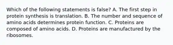 Which of the following statements is false? A. The first step in protein synthesis is translation. B. The number and sequence of amino acids determines protein function. C. Proteins are composed of amino acids. D. Proteins are manufactured by the ribosomes.