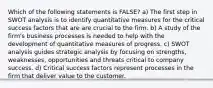 Which of the following statements is FALSE? a) The first step in SWOT analysis is to identify quantitative measures for the critical success factors that are are crucial to the firm. b) A study of the firm's business processes is needed to help with the development of quantitative measures of progress. c) SWOT analysis guides strategic analysis by focusing on strengths, weaknesses, opportunities and threats critical to company success. d) Critical success factors represent processes in the firm that deliver value to the customer.