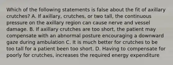 Which of the following statements is false about the fit of axillary crutches? A. If axillary, crutches, or two tall, the continuous pressure on the axillary region can cause nerve and vessel damage. B. If axillary crutches are too short, the patient may compensate with an abnormal posture encouraging a downward gaze during ambulation C. It is much better for crutches to be too tall for a patient been too short. D. Having to compensate for poorly for crutches, increases the required energy expenditure