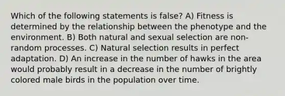 Which of the following statements is false? A) Fitness is determined by the relationship between the phenotype and the environment. B) Both natural and sexual selection are non-random processes. C) Natural selection results in perfect adaptation. D) An increase in the number of hawks in the area would probably result in a decrease in the number of brightly colored male birds in the population over time.