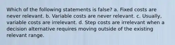 Which of the following statements is false? a. Fixed costs are never relevant. b. Variable costs are never relevant. c. Usually, variable costs are irrelevant. d. Step costs are irrelevant when a decision alternative requires moving outside of the existing relevant range.