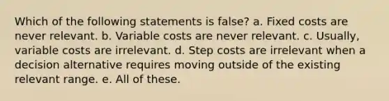 Which of the following statements is false? a. Fixed costs are never relevant. b. Variable costs are never relevant. c. Usually, variable costs are irrelevant. d. Step costs are irrelevant when a decision alternative requires moving outside of the existing relevant range. e. All of these.