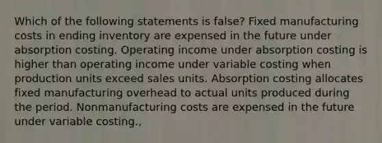 Which of the following statements is false? Fixed manufacturing costs in ending inventory are expensed in the future under absorption costing. Operating income under absorption costing is higher than operating income under variable costing when production units exceed sales units. Absorption costing allocates fixed manufacturing overhead to actual units produced during the period. Nonmanufacturing costs are expensed in the future under variable costing.,