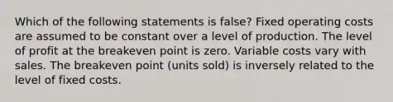 Which of the following statements is false? Fixed operating costs are assumed to be constant over a level of production. The level of profit at the breakeven point is zero. Variable costs vary with sales. The breakeven point (units sold) is inversely related to the level of fixed costs.