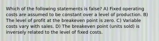 Which of the following statements is false? A) Fixed operating costs are assumed to be constant over a level of production. B) The level of profit at the breakeven point is zero. C) Variable costs vary with sales. D) The breakeven point (units sold) is inversely related to the level of fixed costs.