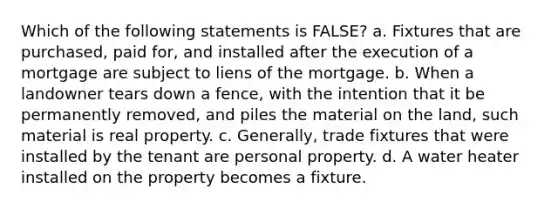 Which of the following statements is FALSE? a. Fixtures that are purchased, paid for, and installed after the execution of a mortgage are subject to liens of the mortgage. b. When a landowner tears down a fence, with the intention that it be permanently removed, and piles the material on the land, such material is real property. c. Generally, trade fixtures that were installed by the tenant are personal property. d. A water heater installed on the property becomes a fixture.