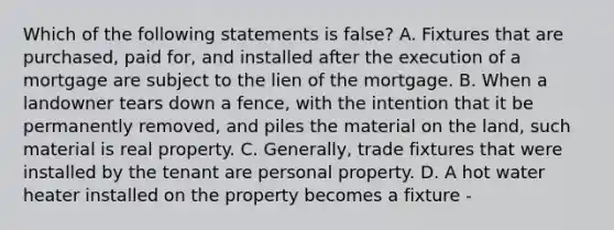 Which of the following statements is false? A. Fixtures that are purchased, paid for, and installed after the execution of a mortgage are subject to the lien of the mortgage. B. When a landowner tears down a fence, with the intention that it be permanently removed, and piles the material on the land, such material is real property. C. Generally, trade fixtures that were installed by the tenant are personal property. D. A hot water heater installed on the property becomes a fixture -